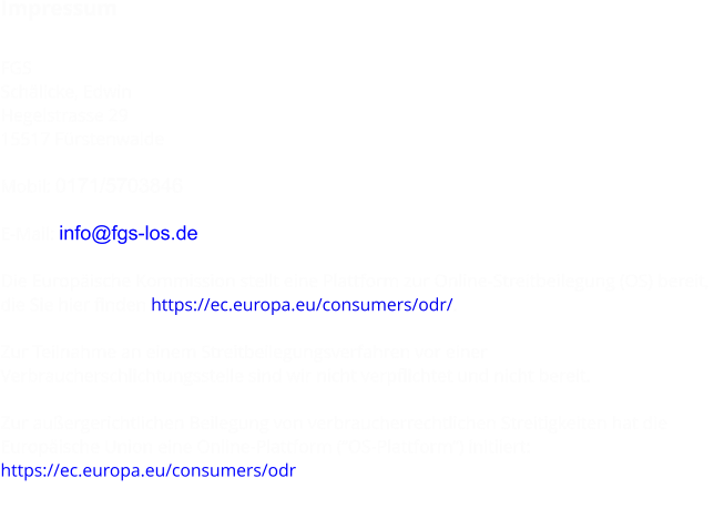 Impressum  FGS Schälicke, Edwin Hegelstrasse 29 15517 Fürstenwalde  Mobil: 0171/5703846  E-Mail: info@fgs-los.de  Die Europäische Kommission stellt eine Plattform zur Online-Streitbeilegung (OS) bereit,  die Sie hier finden https://ec.europa.eu/consumers/odr/.  Zur Teilnahme an einem Streitbeilegungsverfahren vor einer  Verbraucherschlichtungsstelle sind wir nicht verpflichtet und nicht bereit.  Zur außergerichtlichen Beilegung von verbraucherrechtlichen Streitigkeiten hat die  Europäische Union eine Online-Plattform (“OS-Plattform”) initiiert: https://ec.europa.eu/consumers/odr